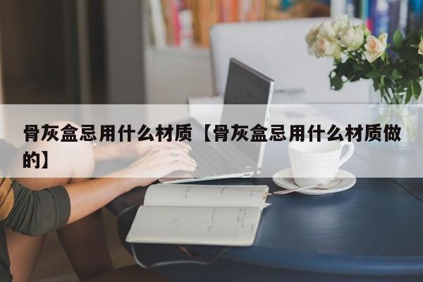 骨灰盒忌用什么材质【骨灰盒忌用什么材质做的】