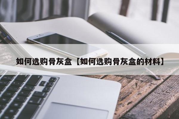 如何选购骨灰盒【如何选购骨灰盒的材料】