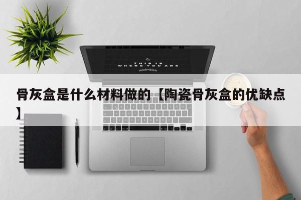 骨灰盒是什么材料做的【陶瓷骨灰盒的优缺点】