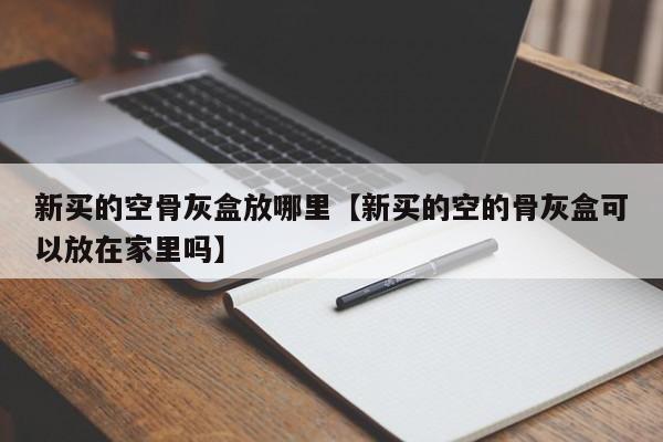 新买的空骨灰盒放哪里【新买的空的骨灰盒可以放在家里吗】