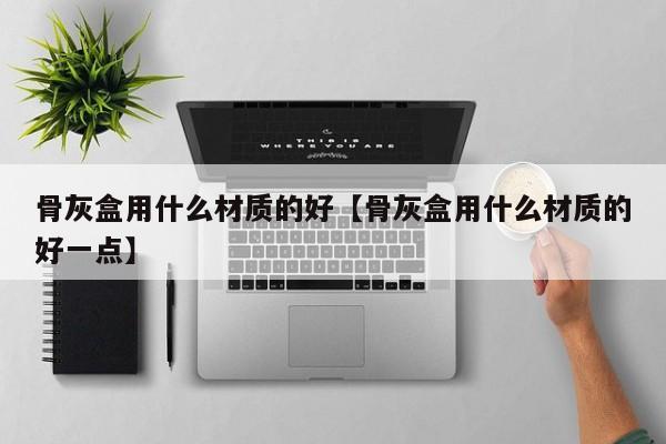 骨灰盒用什么材质的好【骨灰盒用什么材质的好一点】