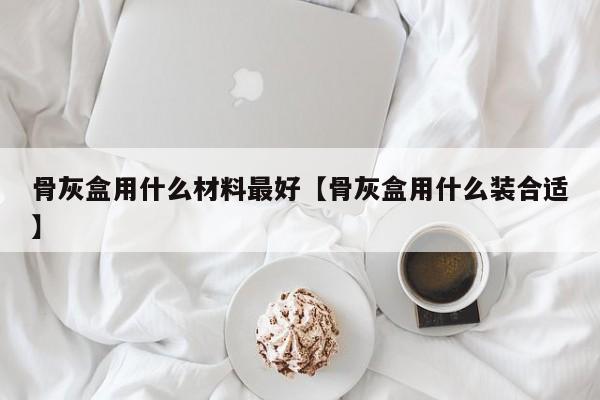 骨灰盒用什么材料最好【骨灰盒用什么装合适】