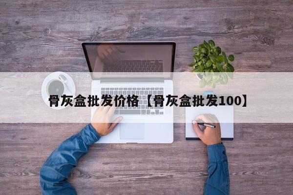 骨灰盒批发价格【骨灰盒批发100】