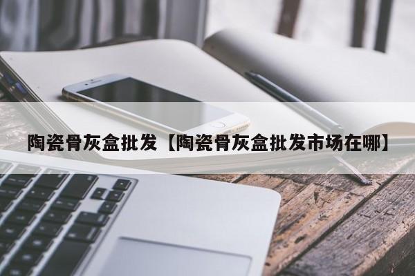 陶瓷骨灰盒批发【陶瓷骨灰盒批发市场在哪】