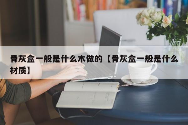 骨灰盒一般是什么木做的【骨灰盒一般是什么材质】