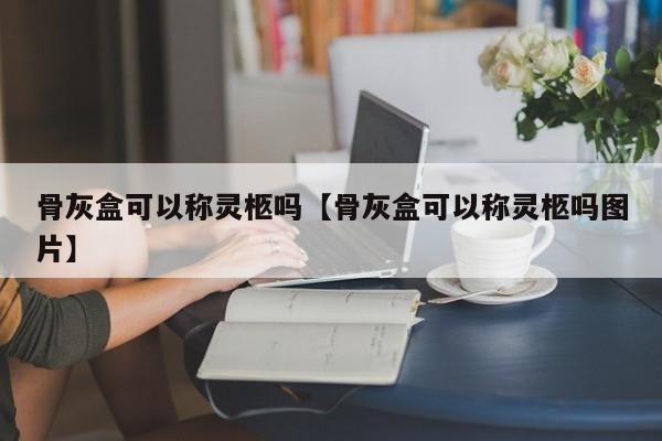 骨灰盒可以称灵柩吗【骨灰盒可以称灵柩吗图片】