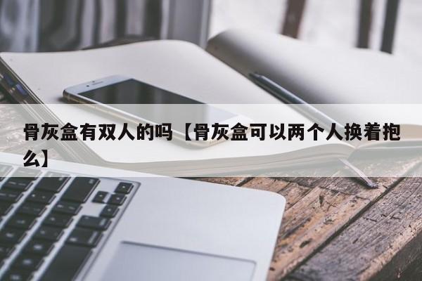 骨灰盒有双人的吗【骨灰盒可以两个人换着抱么】