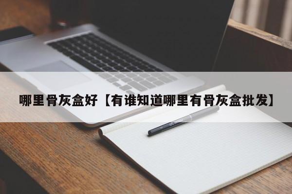 哪里骨灰盒好【有谁知道哪里有骨灰盒批发】