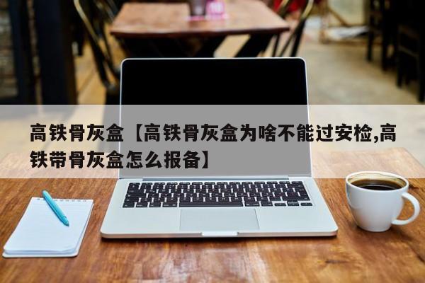 高铁骨灰盒【高铁骨灰盒为啥不能过安检,高铁带骨灰盒怎么报备】