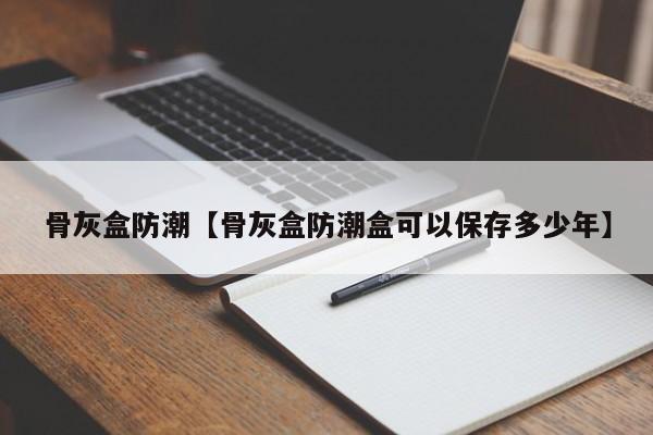 骨灰盒防潮【骨灰盒防潮盒可以保存多少年】