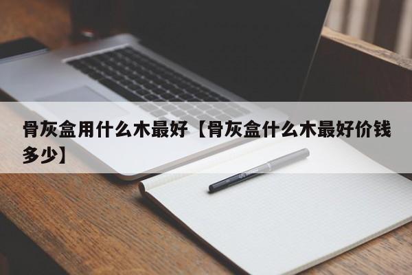 骨灰盒用什么木最好【骨灰盒什么木最好价钱多少】