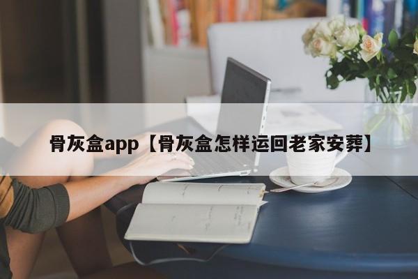 骨灰盒app【骨灰盒怎样运回老家安葬】