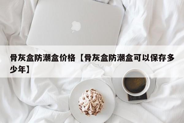 骨灰盒防潮盒价格【骨灰盒防潮盒可以保存多少年】