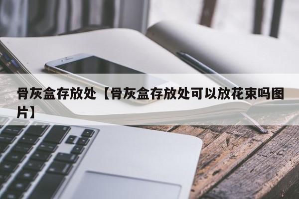 骨灰盒存放处【骨灰盒存放处可以放花束吗图片】