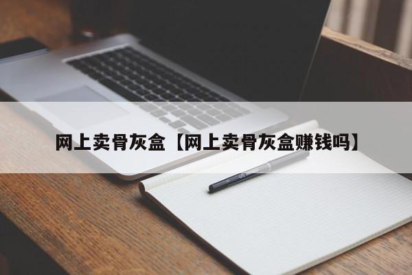 网上卖骨灰盒【网上卖骨灰盒赚钱吗】