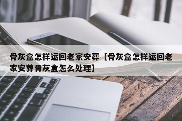 骨灰盒怎样运回老家安葬【骨灰盒怎样运回老家安葬骨灰盒怎么处理】