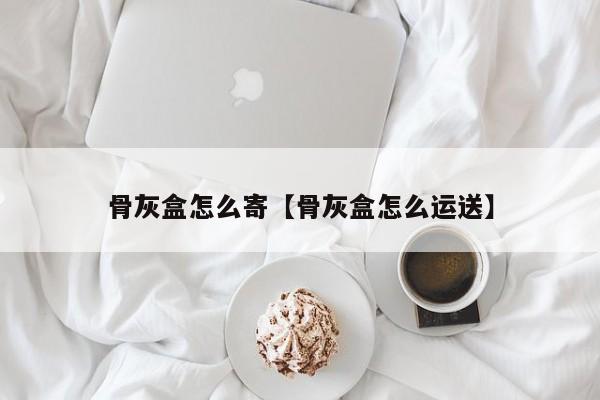 骨灰盒怎么寄【骨灰盒怎么运送】