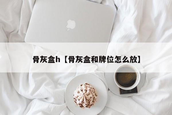 骨灰盒h【骨灰盒和牌位怎么放】