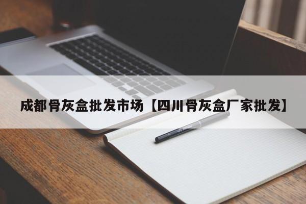 成都骨灰盒批发市场【四川骨灰盒厂家批发】