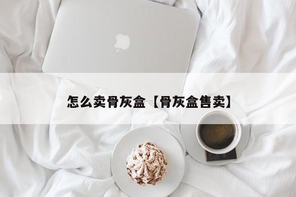 怎么卖骨灰盒【骨灰盒售卖】