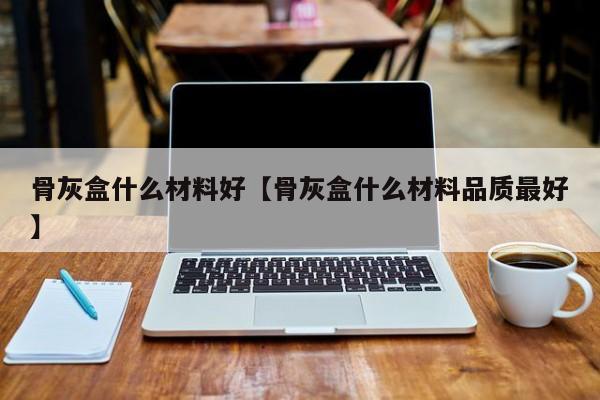 骨灰盒什么材料好【骨灰盒什么材料品质最好】