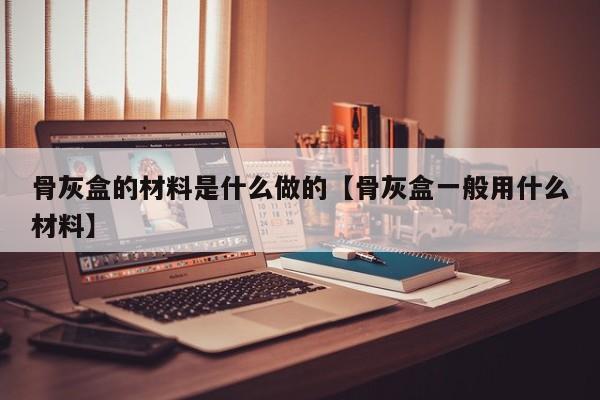 骨灰盒的材料是什么做的【骨灰盒一般用什么材料】