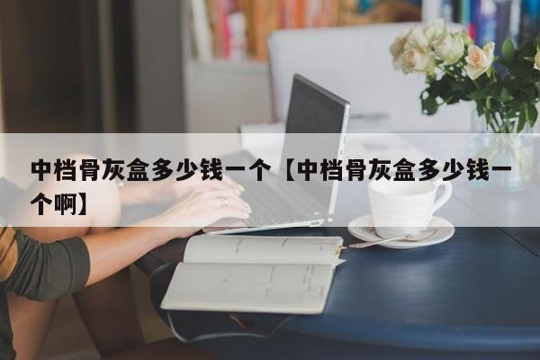 中档骨灰盒多少钱一个【中档骨灰盒多少钱一个啊】