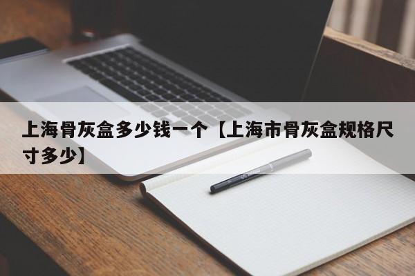 上海骨灰盒多少钱一个【上海市骨灰盒规格尺寸多少】