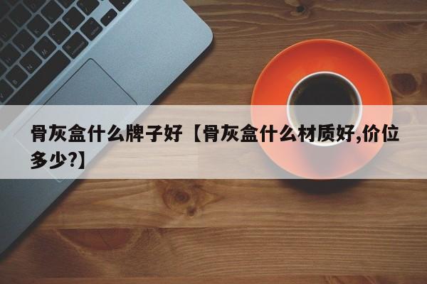 骨灰盒什么牌子好【骨灰盒什么材质好,价位多少?】