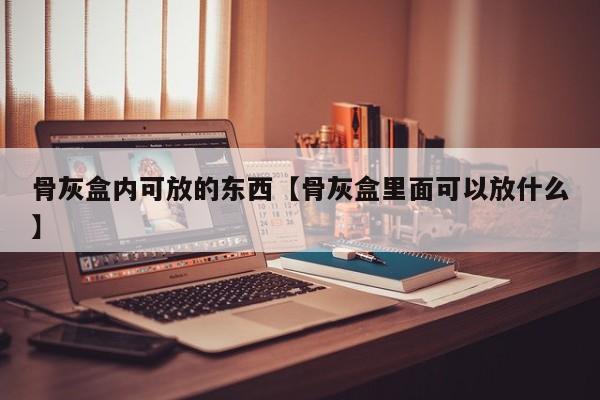 骨灰盒内可放的东西【骨灰盒里面可以放什么】