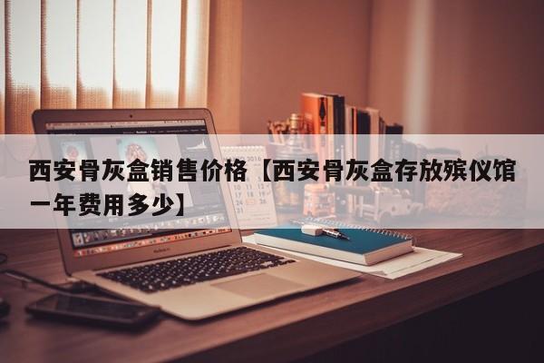 西安骨灰盒销售价格【西安骨灰盒存放殡仪馆一年费用多少】