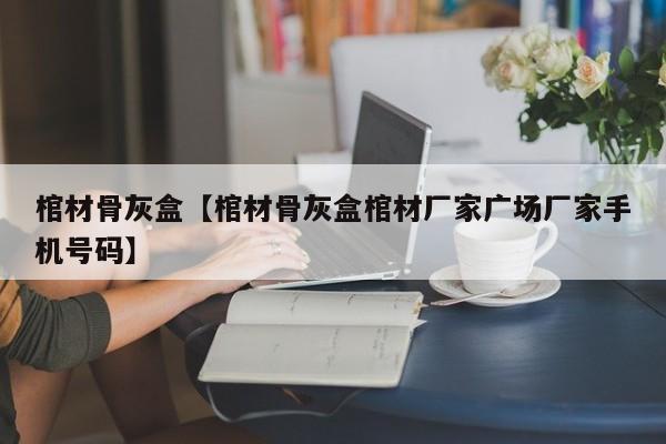 棺材骨灰盒【棺材骨灰盒棺材厂家广场厂家手机号码】