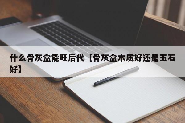 什么骨灰盒能旺后代【骨灰盒木质好还是玉石好】