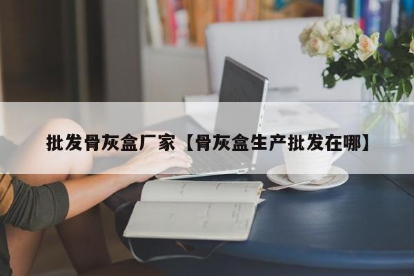 批发骨灰盒厂家【骨灰盒生产批发在哪】