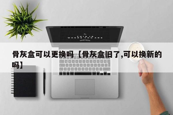 骨灰盒可以更换吗【骨灰盒旧了,可以换新的吗】