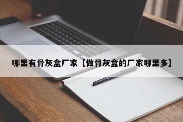 哪里有骨灰盒厂家【做骨灰盒的厂家哪里多】