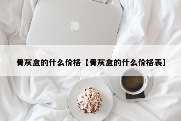 骨灰盒的什么价格【骨灰盒的什么价格表】