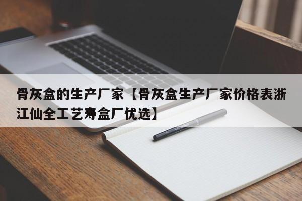 骨灰盒的生产厂家【骨灰盒生产厂家价格表浙江仙全工艺寿盒厂优选】