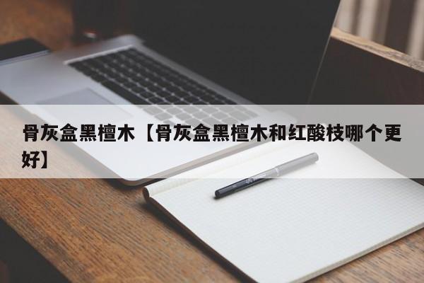 骨灰盒黑檀木【骨灰盒黑檀木和红酸枝哪个更好】