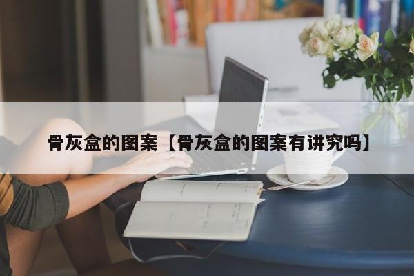 骨灰盒的图案【骨灰盒的图案有讲究吗】