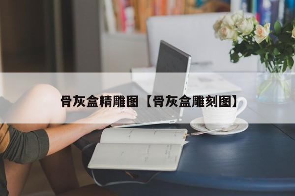 骨灰盒精雕图【骨灰盒雕刻图】