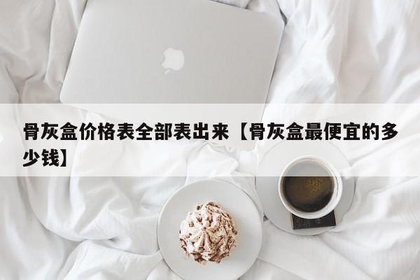 骨灰盒价格表全部表出来【骨灰盒最便宜的多少钱】