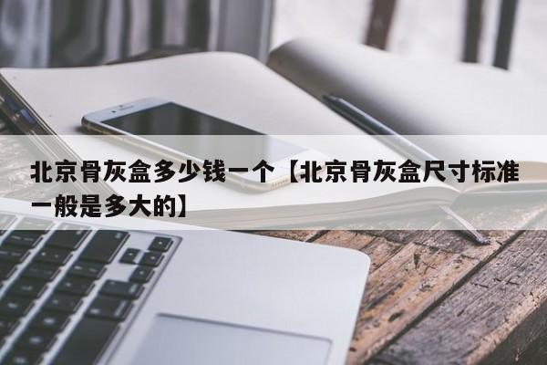 北京骨灰盒多少钱一个【北京骨灰盒尺寸标准一般是多大的】