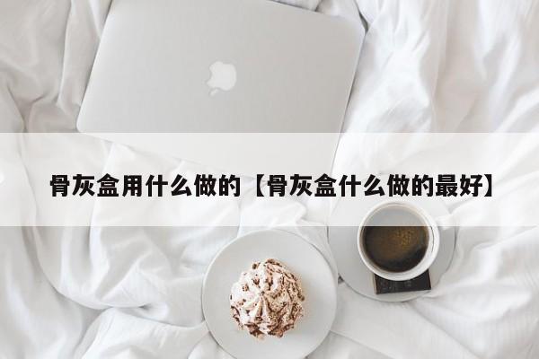 骨灰盒用什么做的【骨灰盒什么做的最好】