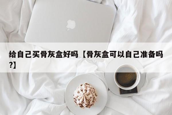 给自己买骨灰盒好吗【骨灰盒可以自己准备吗?】