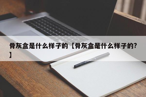 骨灰盒是什么样子的【骨灰盒是什么样子的?】