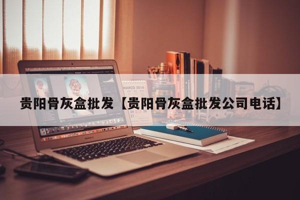 贵阳骨灰盒批发【贵阳骨灰盒批发公司电话】