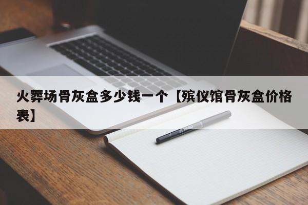 火葬场骨灰盒多少钱一个【殡仪馆骨灰盒价格表】