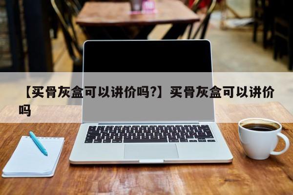 【买骨灰盒可以讲价吗?】买骨灰盒可以讲价吗