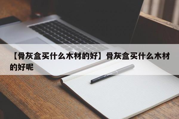 【骨灰盒买什么木材的好】骨灰盒买什么木材的好呢